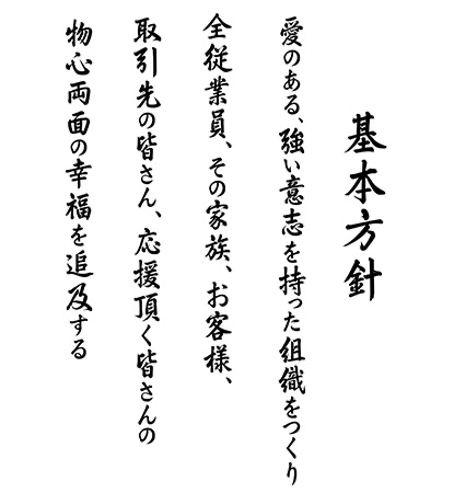 基本方針　愛のある、強い意志を持った組織をつくり全従業員、その家族、お客様、取引先の皆さん、応援頂く皆さんの物心両面の幸福を追求する